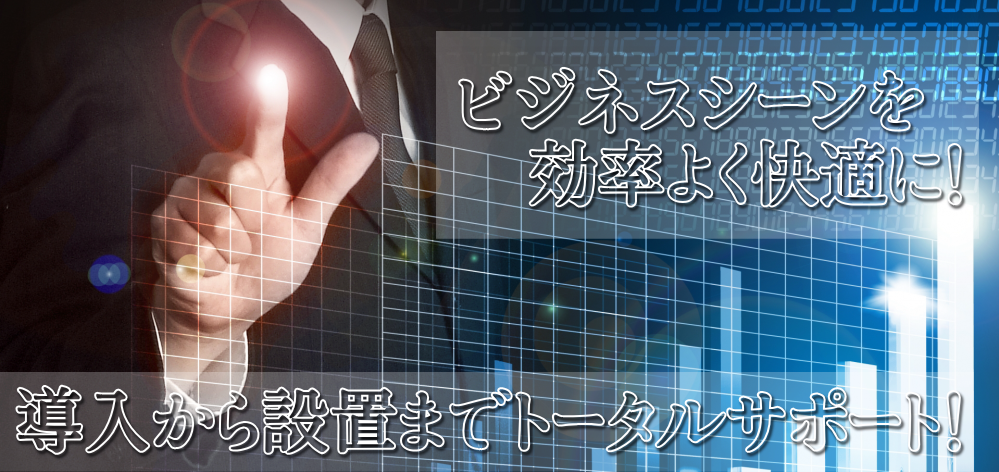 ビジネスシーンを効率よく快適に！導入から設置までトータルサポートいたします。